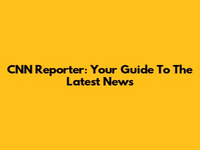 CNN Reporter: Your Guide To The Latest News