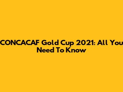 CONCACAF Gold Cup 2021: All You Need To Know