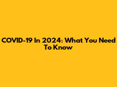 COVID-19 In 2024: What You Need To Know