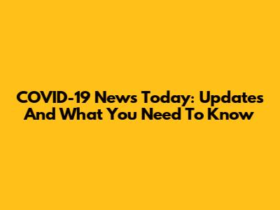 COVID-19 News Today: Updates And What You Need To Know