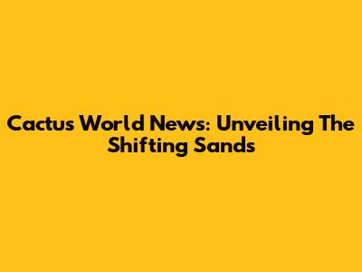 Cactus World News: Unveiling The Shifting Sands