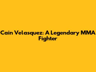 Cain Velasquez: A Legendary MMA Fighter