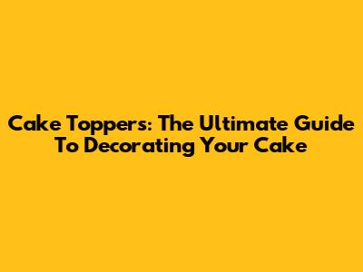 Cake Toppers: The Ultimate Guide To Decorating Your Cake