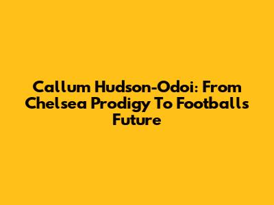 Callum Hudson-Odoi: From Chelsea Prodigy To Football's Future