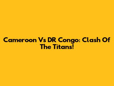 Cameroon Vs DR Congo: Clash Of The Titans!