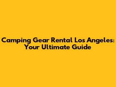 Camping Gear Rental Los Angeles: Your Ultimate Guide