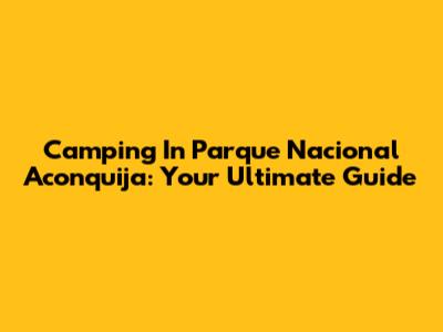 Camping In Parque Nacional Aconquija: Your Ultimate Guide