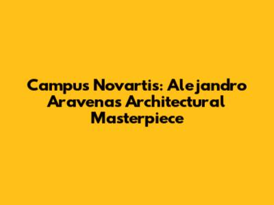 Campus Novartis: Alejandro Aravena's Architectural Masterpiece