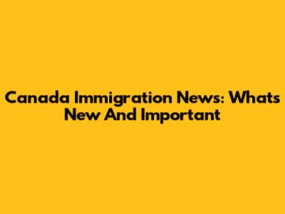 Canada Immigration News: What's New And Important