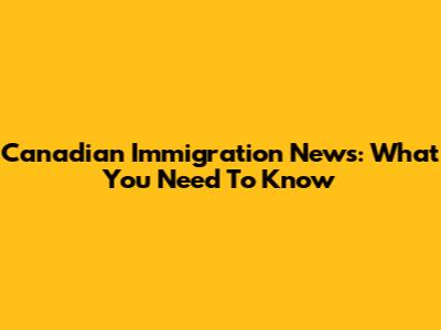 Canadian Immigration News: What You Need To Know