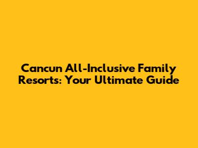 Cancun All-Inclusive Family Resorts: Your Ultimate Guide