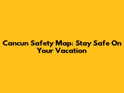 Cancun Safety Map: Stay Safe On Your Vacation