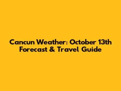 Cancun Weather: October 13th Forecast & Travel Guide