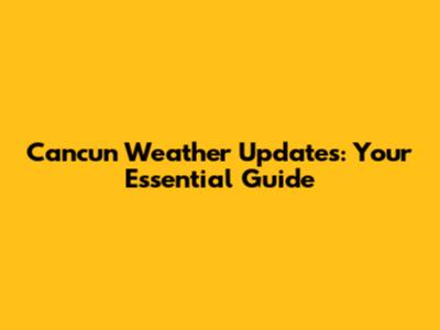 Cancun Weather Updates: Your Essential Guide