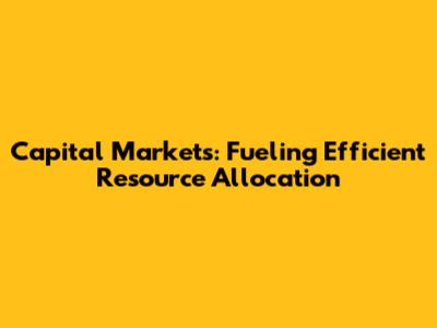 Capital Markets: Fueling Efficient Resource Allocation