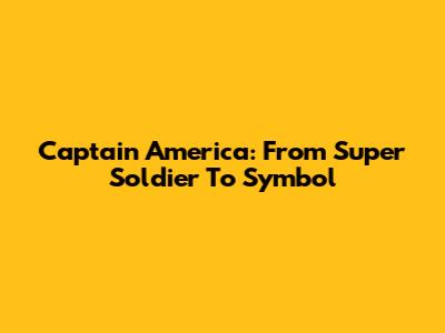 Captain America: From Super Soldier To Symbol