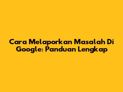 Cara Melaporkan Masalah Di Google: Panduan Lengkap