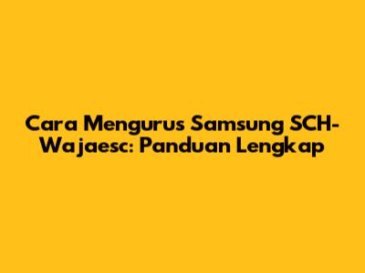 Cara Mengurus Samsung SCH-Wajaesc: Panduan Lengkap