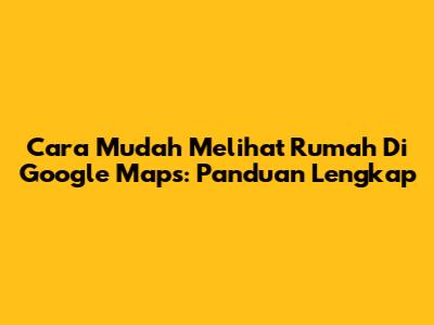Cara Mudah Melihat Rumah Di Google Maps: Panduan Lengkap