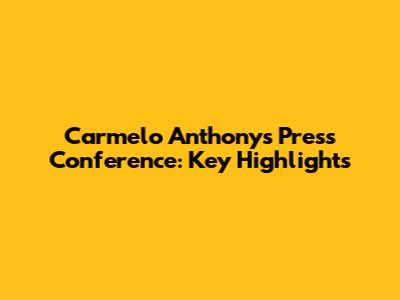 Carmelo Anthony's Press Conference: Key Highlights