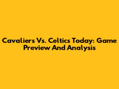 Cavaliers Vs. Celtics Today: Game Preview And Analysis