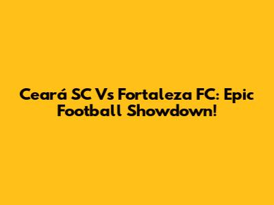 Ceará SC Vs Fortaleza FC: Epic Football Showdown!