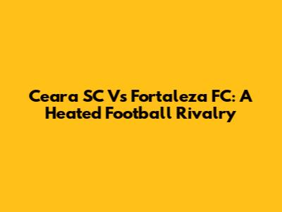 Ceara SC Vs Fortaleza FC: A Heated Football Rivalry