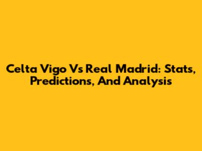 Celta Vigo Vs Real Madrid: Stats, Predictions, And Analysis