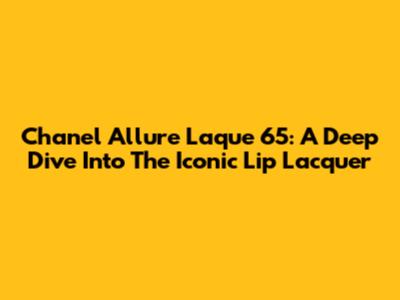 Chanel Allure Laque 65: A Deep Dive Into The Iconic Lip Lacquer