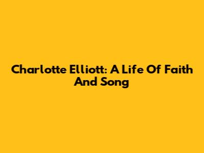Charlotte Elliott: A Life Of Faith And Song