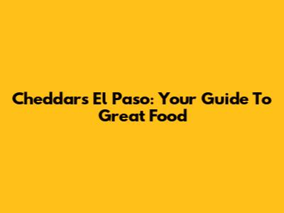 Cheddar's El Paso: Your Guide To Great Food
