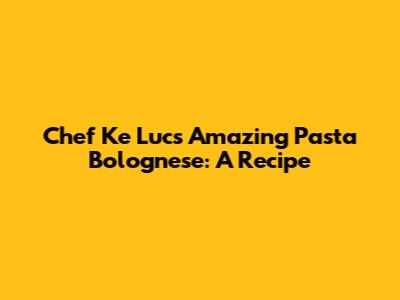 Chef Ke Luc's Amazing Pasta Bolognese: A Recipe