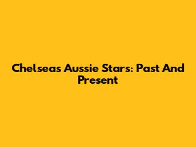 Chelsea's Aussie Stars: Past And Present