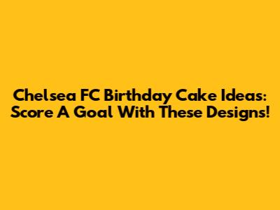 Chelsea FC Birthday Cake Ideas: Score A Goal With These Designs!