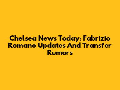 Chelsea News Today: Fabrizio Romano Updates And Transfer Rumors