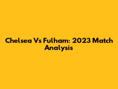 Chelsea Vs Fulham: 2023 Match Analysis