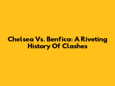 Chelsea Vs. Benfica: A Riveting History Of Clashes
