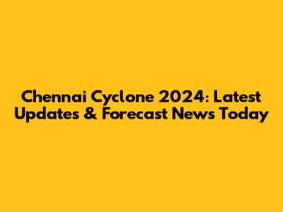 Chennai Cyclone 2024: Latest Updates & Forecast News Today