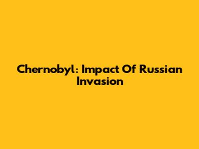 Chernobyl: Impact Of Russian Invasion