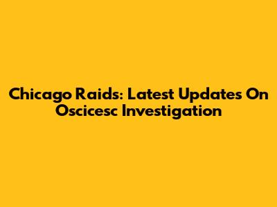 Chicago Raids: Latest Updates On Oscicesc Investigation