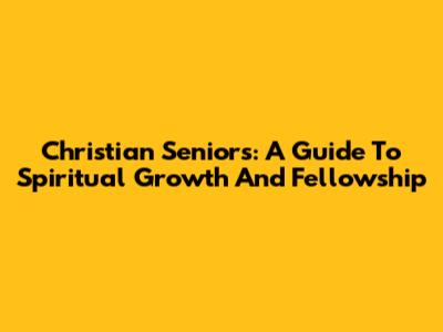 Christian Seniors: A Guide To Spiritual Growth And Fellowship