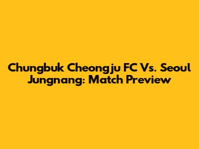 Chungbuk Cheongju FC Vs. Seoul Jungnang: Match Preview