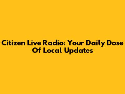 Citizen Live Radio: Your Daily Dose Of Local Updates