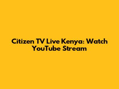 Citizen TV Live Kenya: Watch YouTube Stream