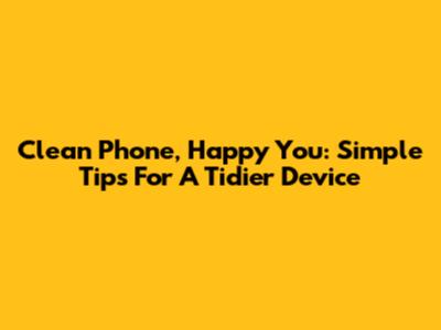 Clean Phone, Happy You: Simple Tips For A Tidier Device
