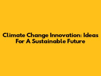 Climate Change Innovation: Ideas For A Sustainable Future
