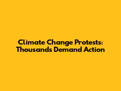 Climate Change Protests: Thousands Demand Action