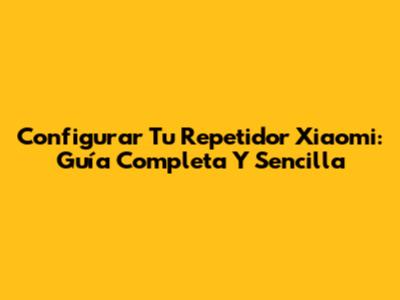 Configurar Tu Repetidor Xiaomi: Guía Completa Y Sencilla
