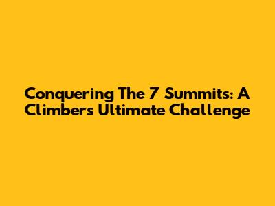 Conquering The 7 Summits: A Climber's Ultimate Challenge