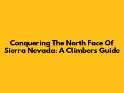 Conquering The North Face Of Sierra Nevada: A Climber's Guide
